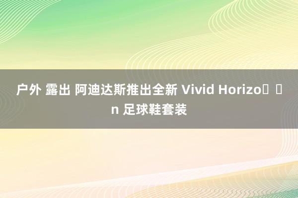 户外 露出 阿迪达斯推出全新 Vivid Horizo​​n 足球鞋套装