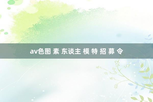 av色图 素 东谈主 模 特 招 募 令