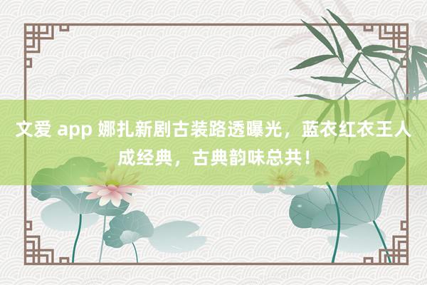 文爱 app 娜扎新剧古装路透曝光，蓝衣红衣王人成经典，古典韵味总共！