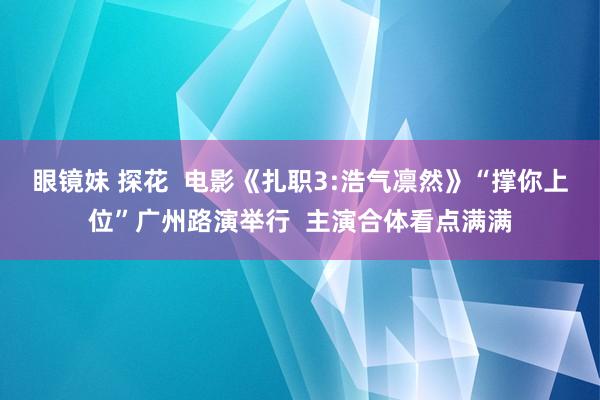 眼镜妹 探花  电影《扎职3:浩气凛然》“撑你上位”广州路演举行  主演合体看点满满