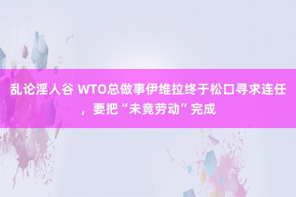 乱论淫人谷 WTO总做事伊维拉终于松口寻求连任，要把“未竟劳动”完成