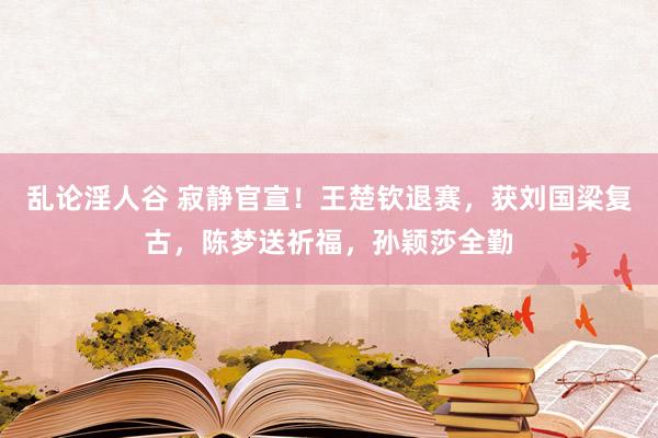 乱论淫人谷 寂静官宣！王楚钦退赛，获刘国梁复古，陈梦送祈福，孙颖莎全勤