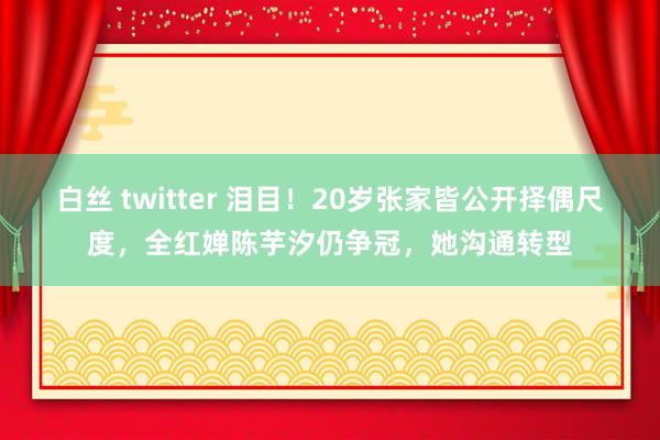 白丝 twitter 泪目！20岁张家皆公开择偶尺度，全红婵陈芋汐仍争冠，她沟通转型