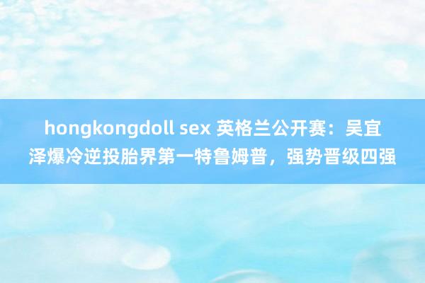 hongkongdoll sex 英格兰公开赛：吴宜泽爆冷逆投胎界第一特鲁姆普，强势晋级四强