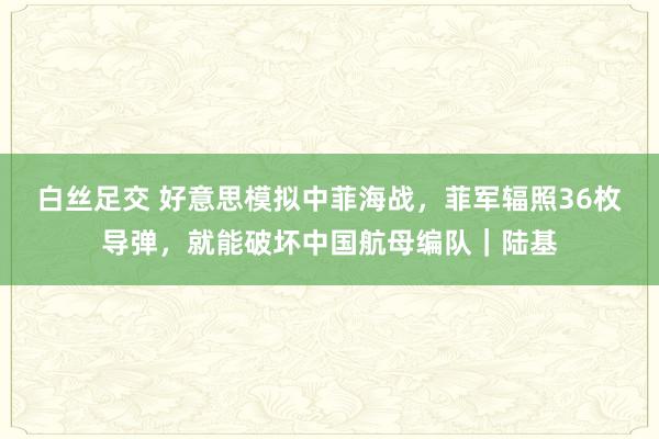 白丝足交 好意思模拟中菲海战，菲军辐照36枚导弹，就能破坏中国航母编队｜陆基