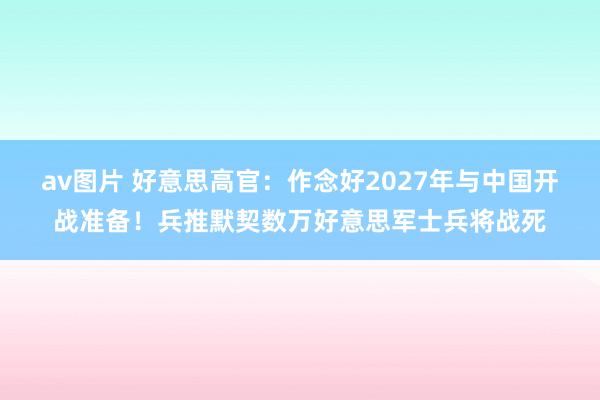 av图片 好意思高官：作念好2027年与中国开战准备！兵推默契数万好意思军士兵将战死