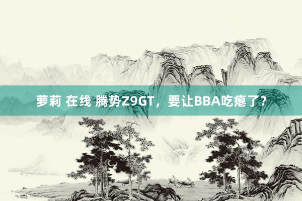 萝莉 在线 腾势Z9GT，要让BBA吃瘪了？