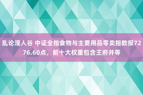 乱论淫人谷 中证全指食物与主要用品零卖指数报7276.60点，前十大权重包含王府井等