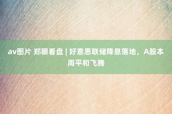 av图片 郑眼看盘 | 好意思联储降息落地，A股本周平和飞腾