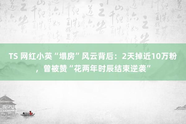 TS 网红小英“塌房”风云背后：2天掉近10万粉，曾被赞“花两年时辰结束逆袭”