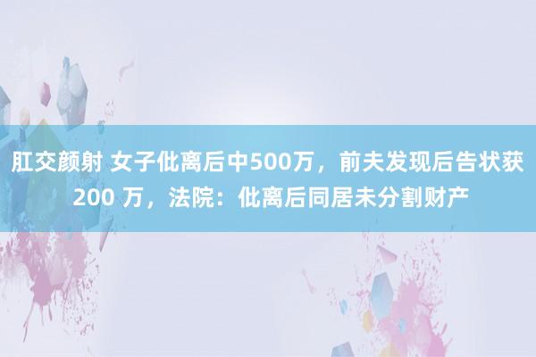 肛交颜射 女子仳离后中500万，前夫发现后告状获 200 万，法院：仳离后同居未分割财产