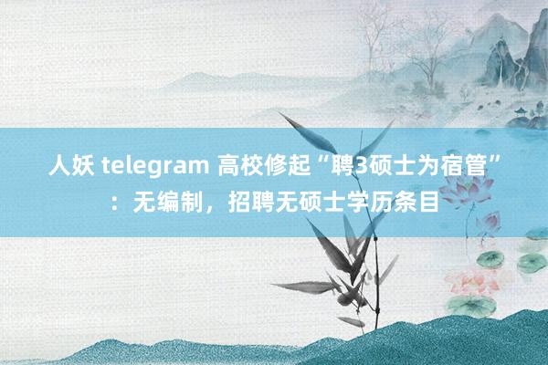 人妖 telegram 高校修起“聘3硕士为宿管”：无编制，招聘无硕士学历条目