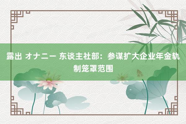 露出 オナニー 东谈主社部：参谋扩大企业年金轨制笼罩范围