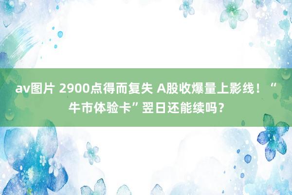 av图片 2900点得而复失 A股收爆量上影线！“牛市体验卡”翌日还能续吗？