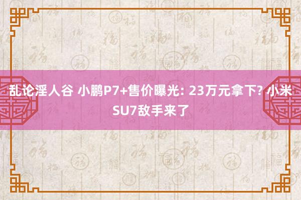 乱论淫人谷 小鹏P7+售价曝光: 23万元拿下? 小米SU7敌手来了