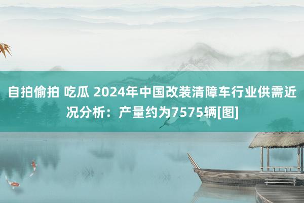 自拍偷拍 吃瓜 2024年中国改装清障车行业供需近况分析：产量约为7575辆[图]