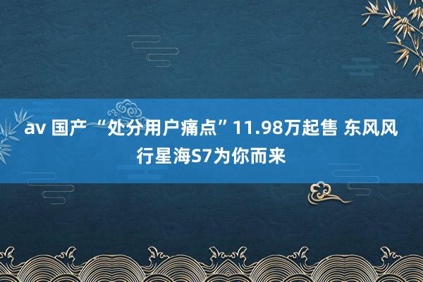 av 国产 “处分用户痛点”11.98万起售 东风风行星海S7为你而来