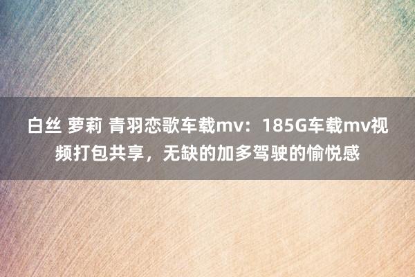 白丝 萝莉 青羽恋歌车载mv：185G车载mv视频打包共享，无缺的加多驾驶的愉悦感