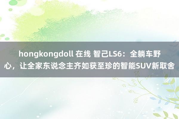 hongkongdoll 在线 智己LS6：全躺车野心，让全家东说念主齐如获至珍的智能SUV新取舍