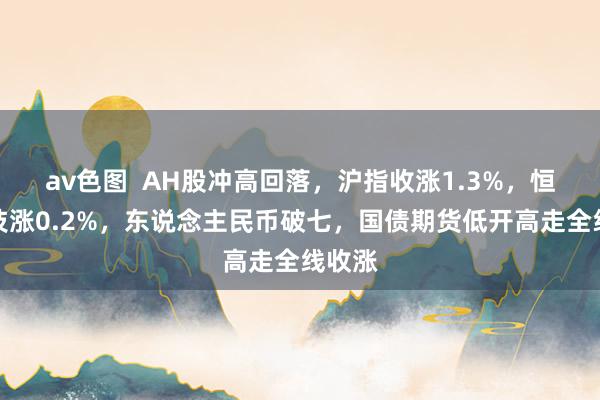 av色图  AH股冲高回落，沪指收涨1.3%，恒生科技涨0.2%，东说念主民币破七，国债期货低开高走全线收涨