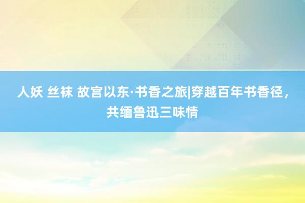 人妖 丝袜 故宫以东·书香之旅|穿越百年书香径，共缅鲁迅三味情