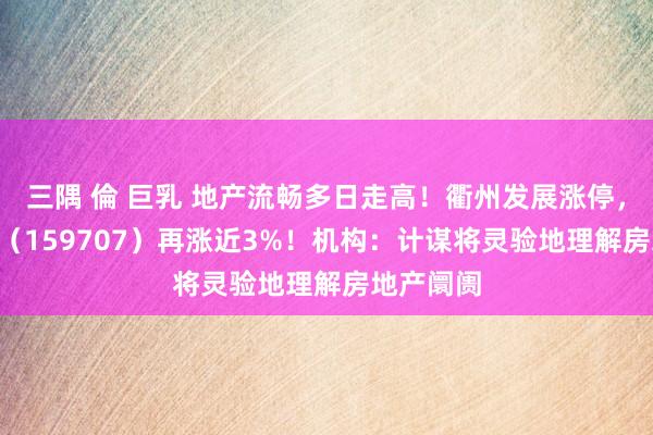 三隅 倫 巨乳 地产流畅多日走高！衢州发展涨停，地产ETF（159707）再涨近3%！机构：计谋将灵验地理解房地产阛阓