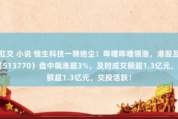 肛交 小说 恒生科技一骑绝尘！哔哩哔哩领涨，港股互联网ETF（513770）盘中飙涨超3%，及时成交额超1.3亿元，交投活跃！