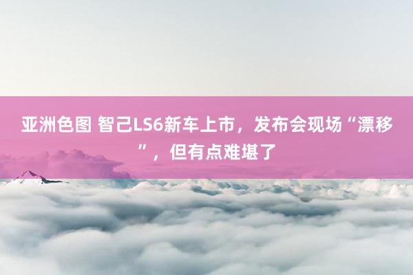 亚洲色图 智己LS6新车上市，发布会现场“漂移”，但有点难堪了