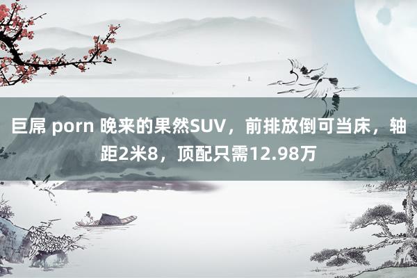 巨屌 porn 晚来的果然SUV，前排放倒可当床，轴距2米8，顶配只需12.98万