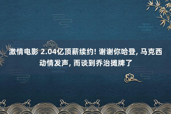 激情电影 2.04亿顶薪续约! 谢谢你哈登， 马克西动情发声， 而谈到乔治摊牌了