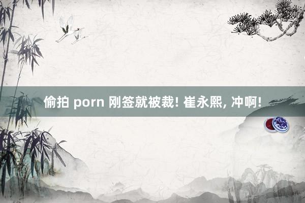 偷拍 porn 刚签就被裁! 崔永熙， 冲啊!