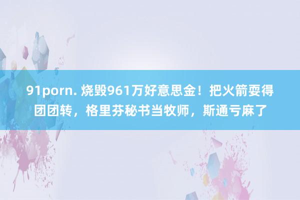 91porn. 烧毁961万好意思金！把火箭耍得团团转，格里芬秘书当牧师，斯通亏麻了