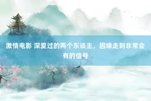 激情电影 深爱过的两个东谈主，因缘走到非常会有的信号