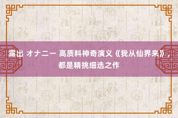 露出 オナニー 高质料神奇演义《我从仙界来》，都是精挑细选之作