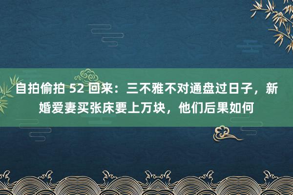 自拍偷拍 52 回来：三不雅不对通盘过日子，新婚爱妻买张床要上万块，他们后果如何