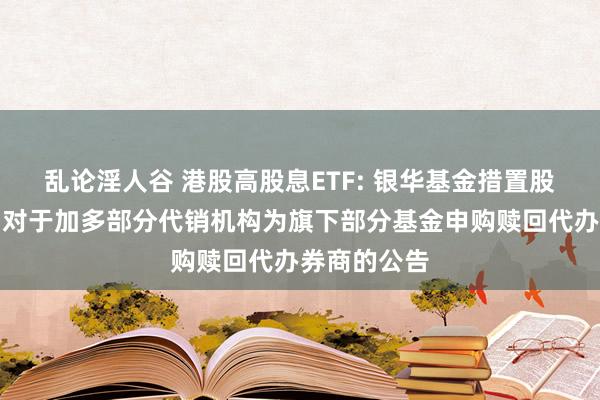 乱论淫人谷 港股高股息ETF: 银华基金措置股份有限公司对于加多部分代销机构为旗下部分基金申购赎回代办券商的公告