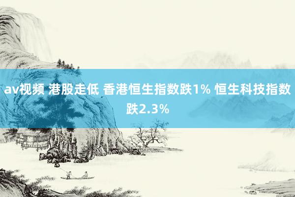 av视频 港股走低 香港恒生指数跌1% 恒生科技指数跌2.3%