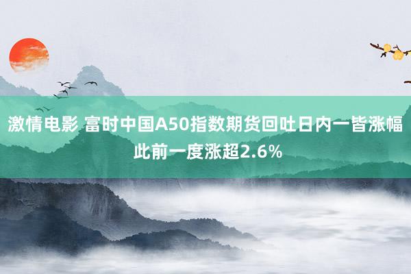 激情电影 富时中国A50指数期货回吐日内一皆涨幅 此前一度涨超2.6%