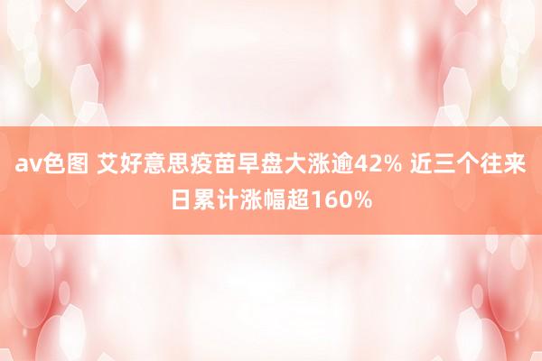 av色图 艾好意思疫苗早盘大涨逾42% 近三个往来日累计涨幅超160%