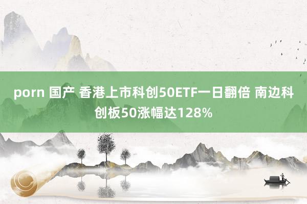 porn 国产 香港上市科创50ETF一日翻倍 南边科创板50涨幅达128%