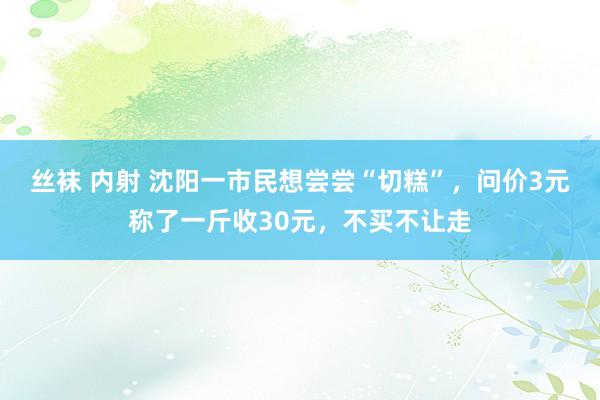 丝袜 内射 沈阳一市民想尝尝“切糕”，问价3元称了一斤收30元，不买不让走