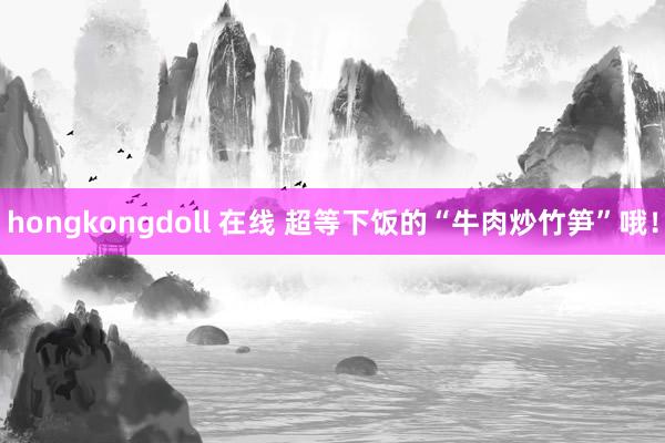 hongkongdoll 在线 超等下饭的“牛肉炒竹笋”哦！