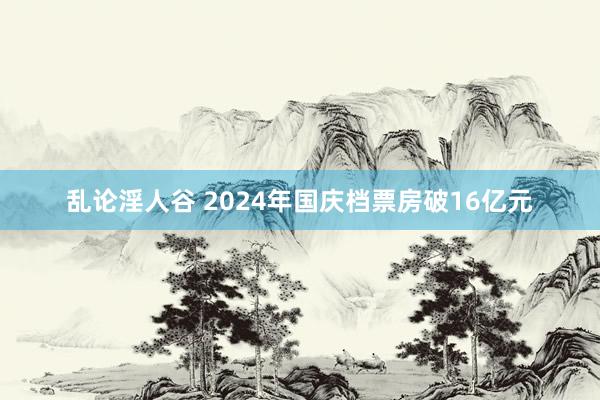 乱论淫人谷 2024年国庆档票房破16亿元