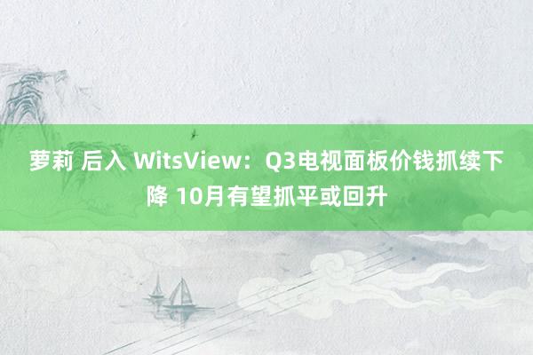 萝莉 后入 WitsView：Q3电视面板价钱抓续下降 10月有望抓平或回升