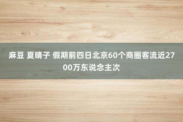 麻豆 夏晴子 假期前四日北京60个商圈客流近2700万东说念主次