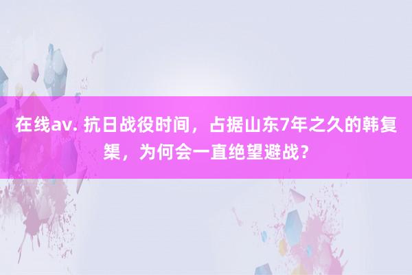 在线av. 抗日战役时间，占据山东7年之久的韩复榘，为何会一直绝望避战？