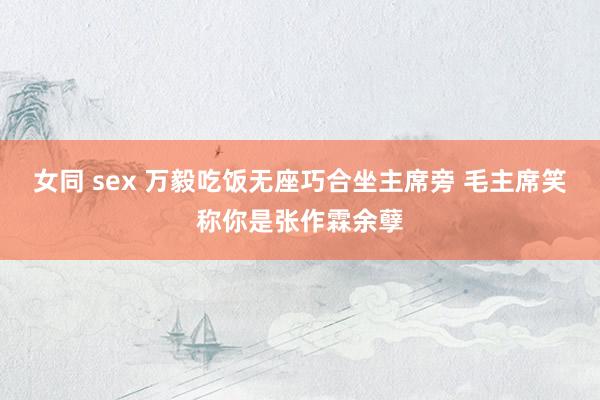 女同 sex 万毅吃饭无座巧合坐主席旁 毛主席笑称你是张作霖余孽