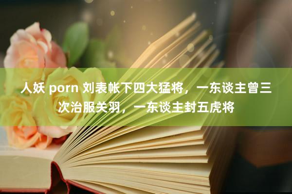 人妖 porn 刘表帐下四大猛将，一东谈主曾三次治服关羽，一东谈主封五虎将