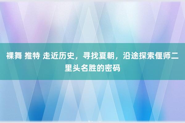 裸舞 推特 走近历史，寻找夏朝，沿途探索偃师二里头名胜的密码