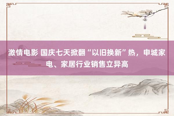 激情电影 国庆七天掀翻“以旧换新”热，申城家电、家居行业销售立异高